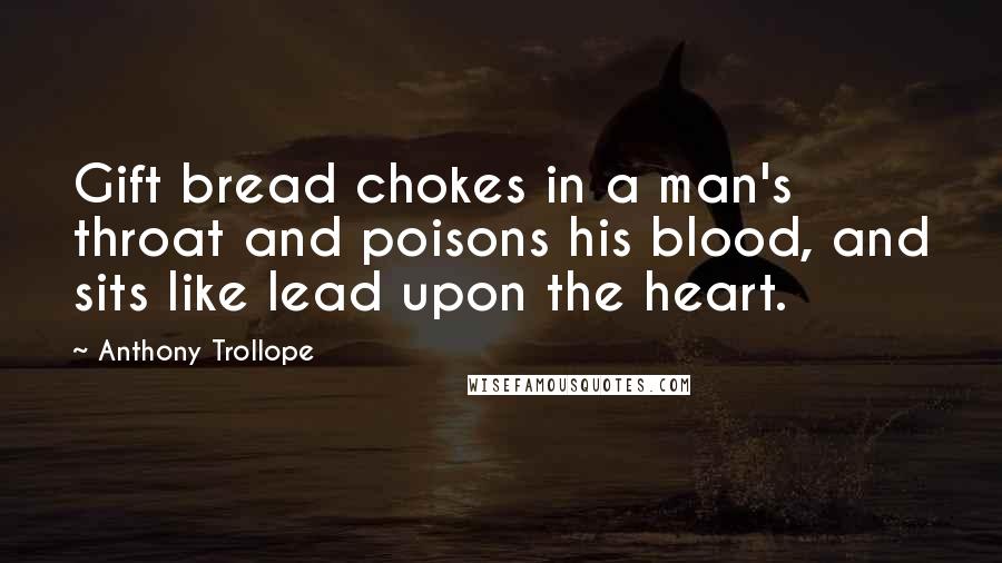 Anthony Trollope Quotes: Gift bread chokes in a man's throat and poisons his blood, and sits like lead upon the heart.