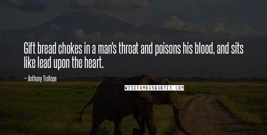 Anthony Trollope Quotes: Gift bread chokes in a man's throat and poisons his blood, and sits like lead upon the heart.