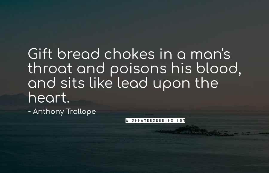 Anthony Trollope Quotes: Gift bread chokes in a man's throat and poisons his blood, and sits like lead upon the heart.