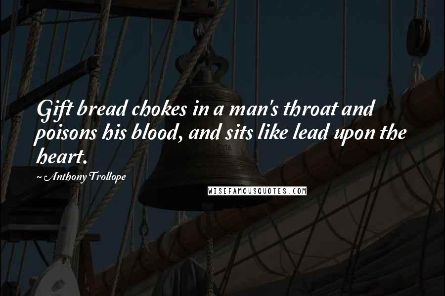 Anthony Trollope Quotes: Gift bread chokes in a man's throat and poisons his blood, and sits like lead upon the heart.
