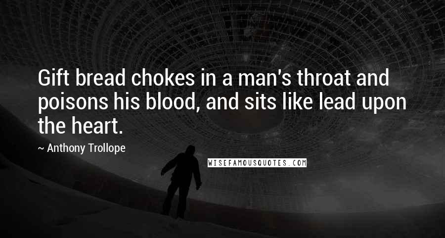 Anthony Trollope Quotes: Gift bread chokes in a man's throat and poisons his blood, and sits like lead upon the heart.