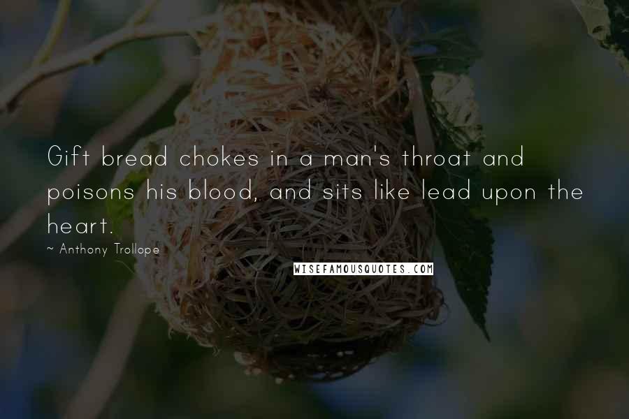 Anthony Trollope Quotes: Gift bread chokes in a man's throat and poisons his blood, and sits like lead upon the heart.