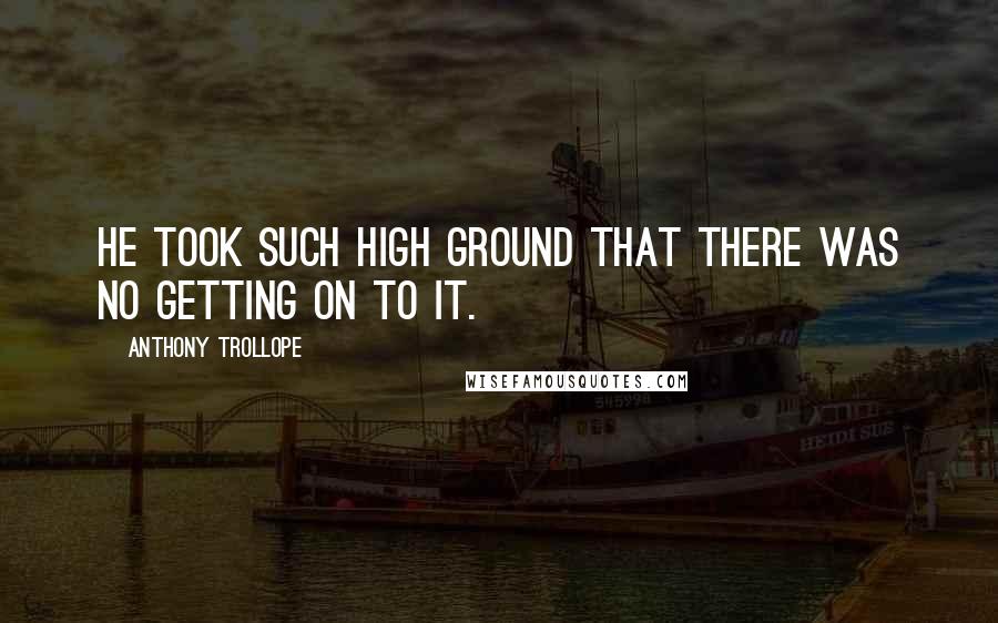 Anthony Trollope Quotes: He took such high ground that there was no getting on to it.