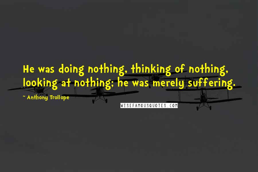 Anthony Trollope Quotes: He was doing nothing, thinking of nothing, looking at nothing; he was merely suffering.
