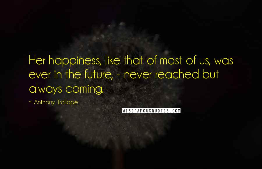 Anthony Trollope Quotes: Her happiness, like that of most of us, was ever in the future, - never reached but always coming.
