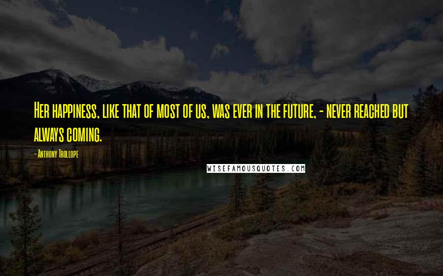 Anthony Trollope Quotes: Her happiness, like that of most of us, was ever in the future, - never reached but always coming.