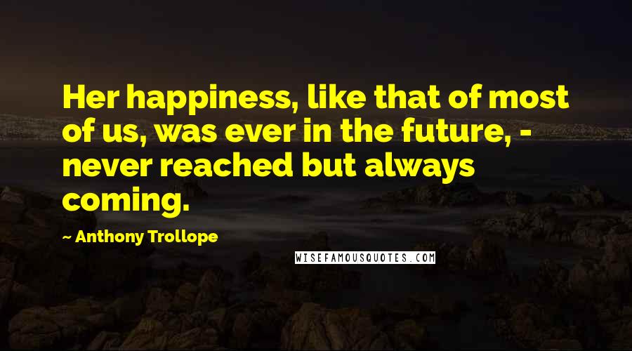 Anthony Trollope Quotes: Her happiness, like that of most of us, was ever in the future, - never reached but always coming.