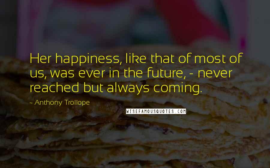 Anthony Trollope Quotes: Her happiness, like that of most of us, was ever in the future, - never reached but always coming.