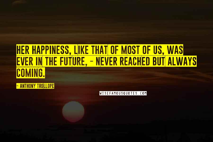 Anthony Trollope Quotes: Her happiness, like that of most of us, was ever in the future, - never reached but always coming.