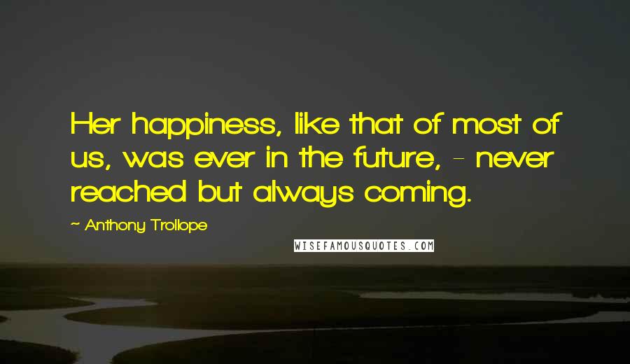 Anthony Trollope Quotes: Her happiness, like that of most of us, was ever in the future, - never reached but always coming.