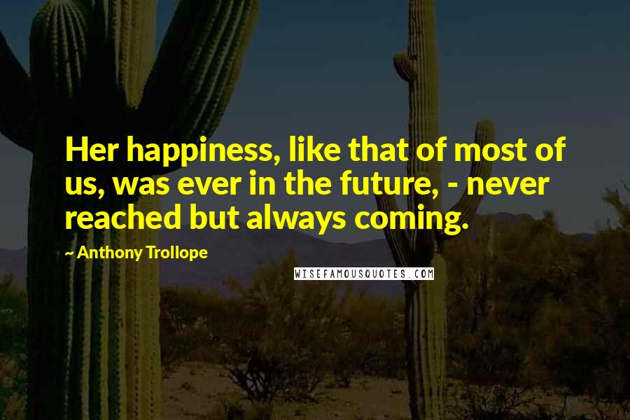 Anthony Trollope Quotes: Her happiness, like that of most of us, was ever in the future, - never reached but always coming.