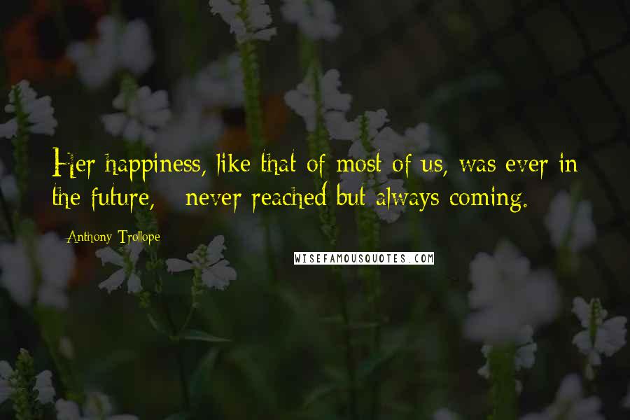 Anthony Trollope Quotes: Her happiness, like that of most of us, was ever in the future, - never reached but always coming.