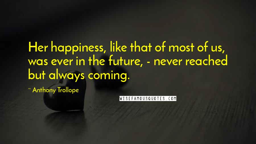 Anthony Trollope Quotes: Her happiness, like that of most of us, was ever in the future, - never reached but always coming.