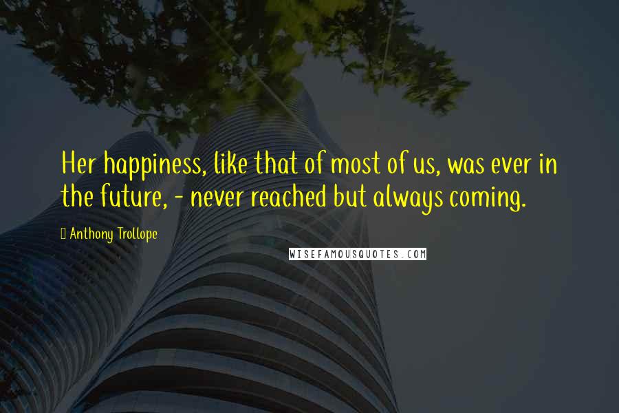 Anthony Trollope Quotes: Her happiness, like that of most of us, was ever in the future, - never reached but always coming.
