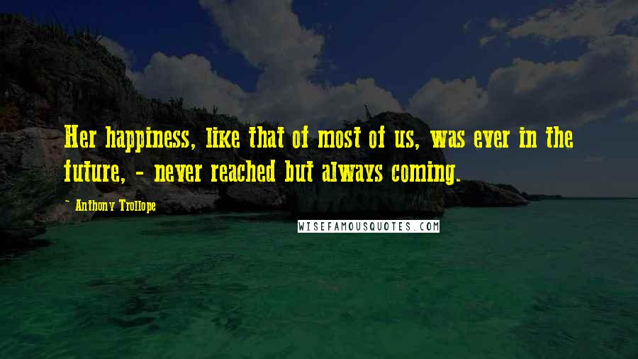 Anthony Trollope Quotes: Her happiness, like that of most of us, was ever in the future, - never reached but always coming.