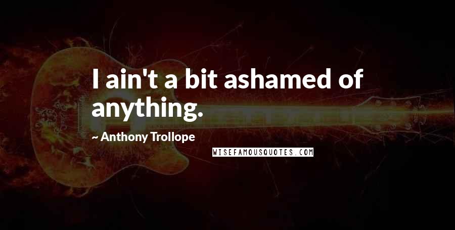 Anthony Trollope Quotes: I ain't a bit ashamed of anything.