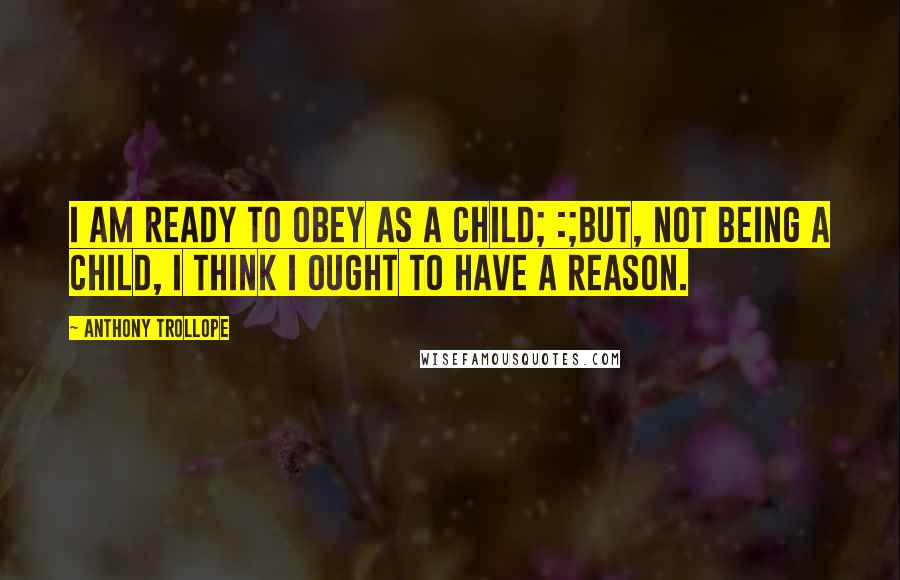 Anthony Trollope Quotes: I am ready to obey as a child; :;but, not being a child, I think I ought to have a reason.