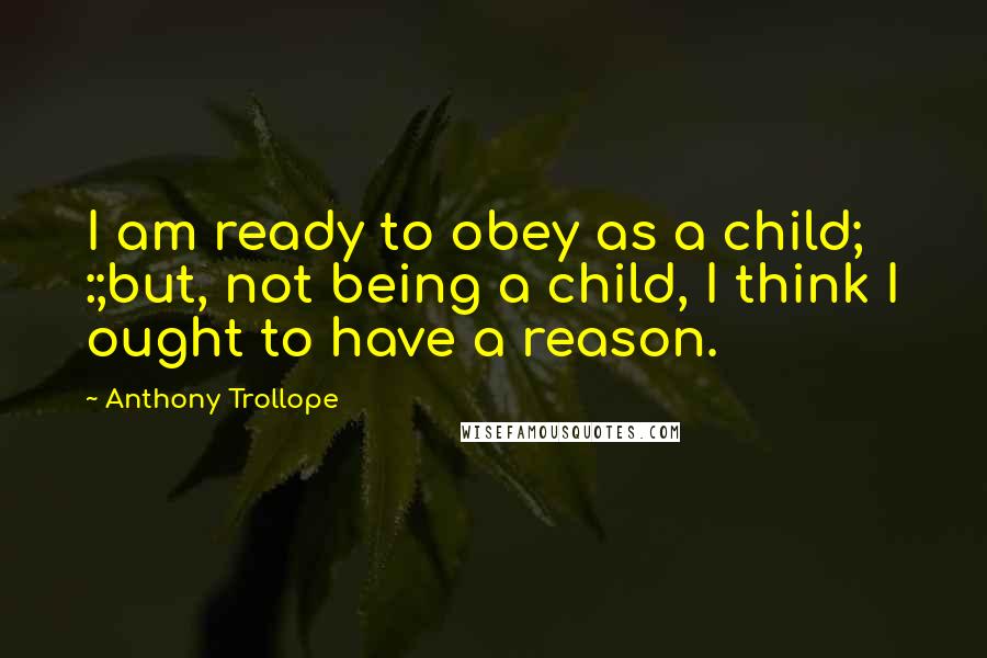 Anthony Trollope Quotes: I am ready to obey as a child; :;but, not being a child, I think I ought to have a reason.