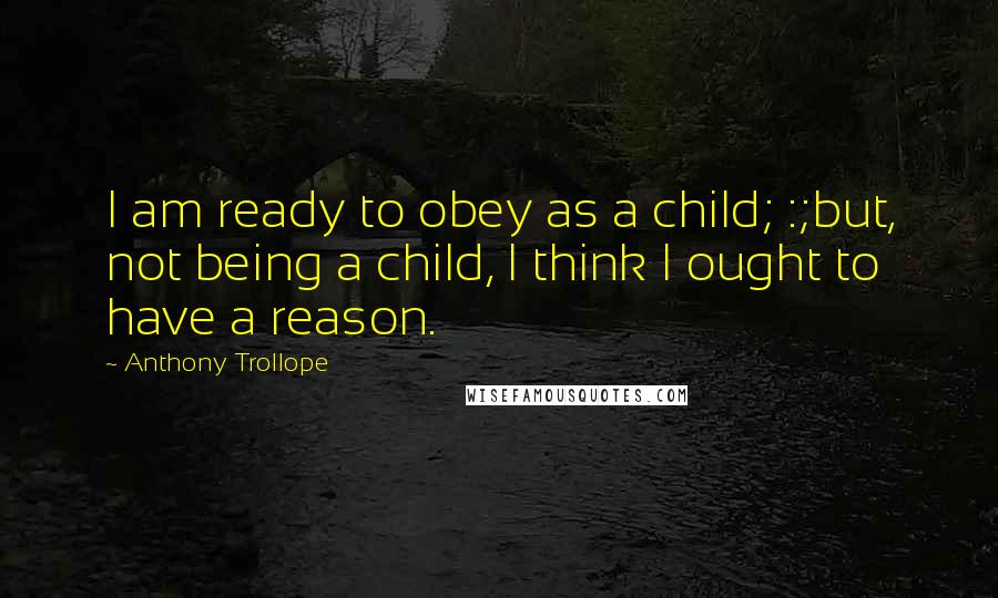 Anthony Trollope Quotes: I am ready to obey as a child; :;but, not being a child, I think I ought to have a reason.