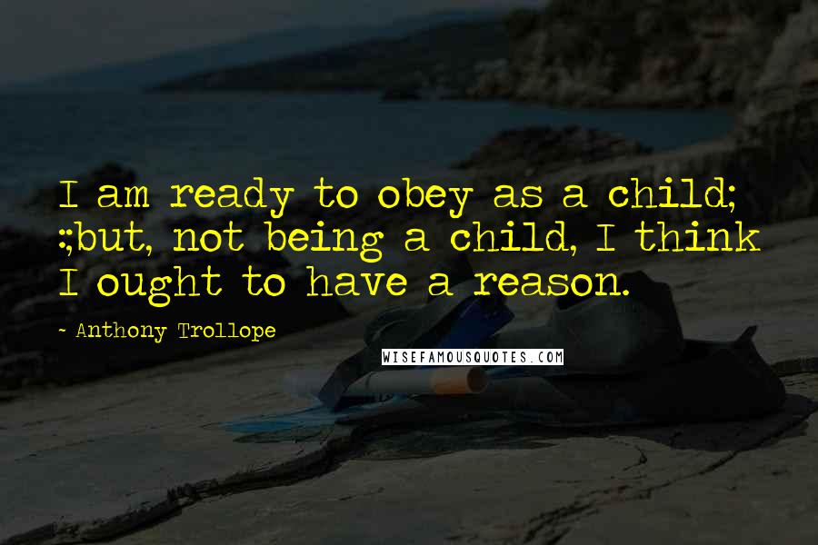 Anthony Trollope Quotes: I am ready to obey as a child; :;but, not being a child, I think I ought to have a reason.