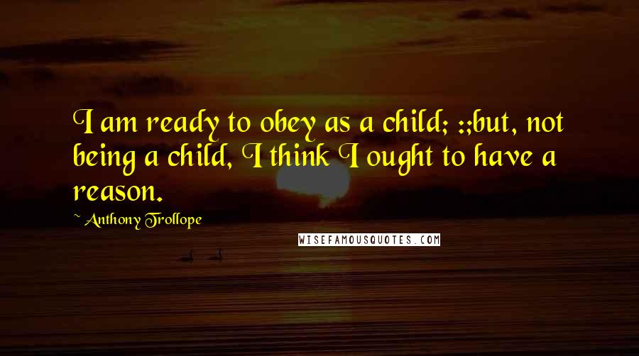 Anthony Trollope Quotes: I am ready to obey as a child; :;but, not being a child, I think I ought to have a reason.