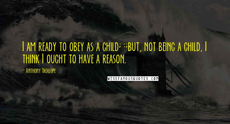 Anthony Trollope Quotes: I am ready to obey as a child; :;but, not being a child, I think I ought to have a reason.