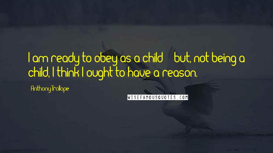 Anthony Trollope Quotes: I am ready to obey as a child; :;but, not being a child, I think I ought to have a reason.