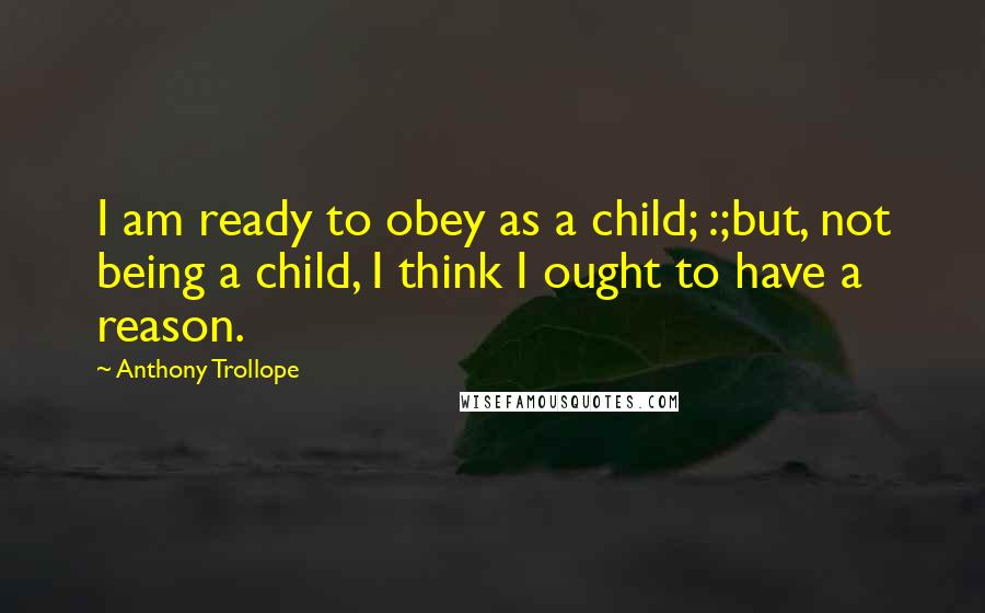 Anthony Trollope Quotes: I am ready to obey as a child; :;but, not being a child, I think I ought to have a reason.