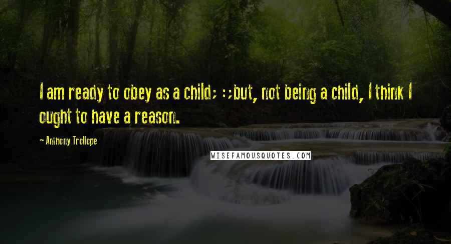 Anthony Trollope Quotes: I am ready to obey as a child; :;but, not being a child, I think I ought to have a reason.