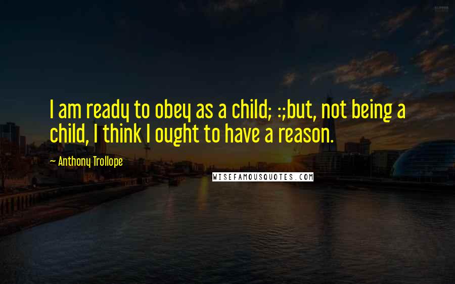 Anthony Trollope Quotes: I am ready to obey as a child; :;but, not being a child, I think I ought to have a reason.