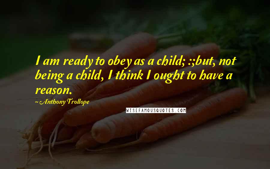 Anthony Trollope Quotes: I am ready to obey as a child; :;but, not being a child, I think I ought to have a reason.