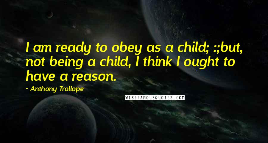 Anthony Trollope Quotes: I am ready to obey as a child; :;but, not being a child, I think I ought to have a reason.