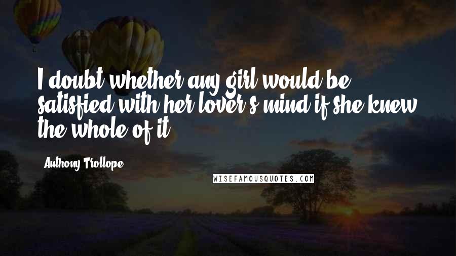 Anthony Trollope Quotes: I doubt whether any girl would be satisfied with her lover's mind if she knew the whole of it.