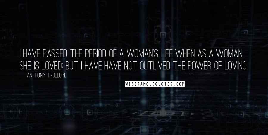 Anthony Trollope Quotes: I have passed the period of a woman's life when as a woman she is loved; but I have have not outlived the power of loving.