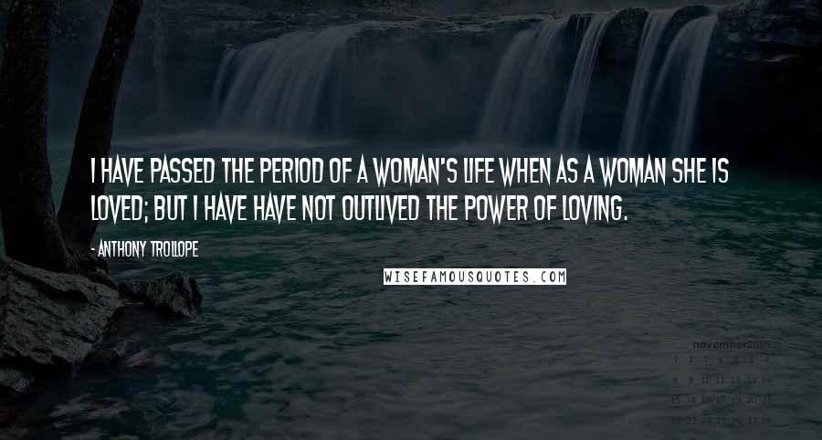 Anthony Trollope Quotes: I have passed the period of a woman's life when as a woman she is loved; but I have have not outlived the power of loving.