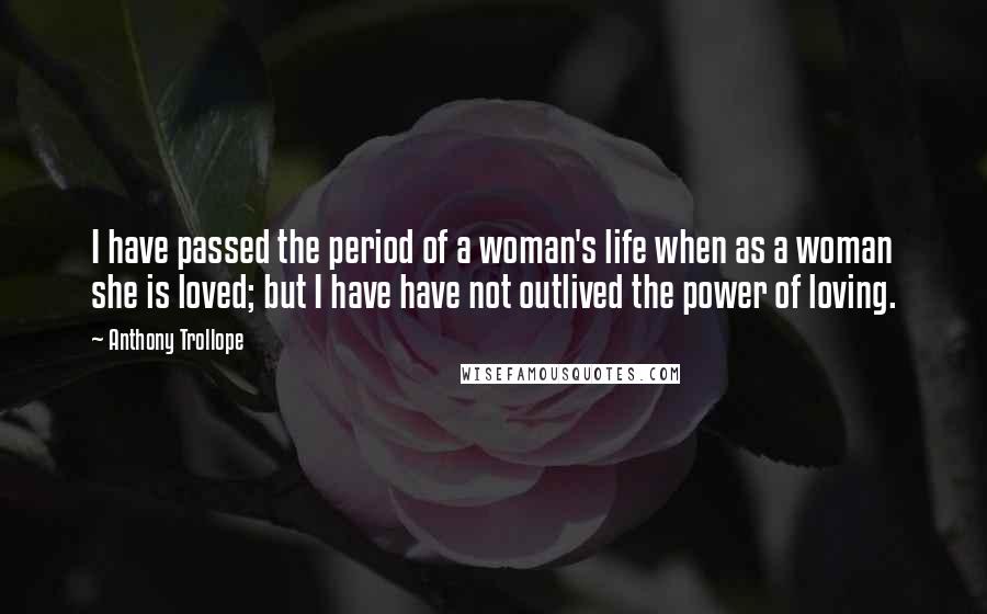 Anthony Trollope Quotes: I have passed the period of a woman's life when as a woman she is loved; but I have have not outlived the power of loving.