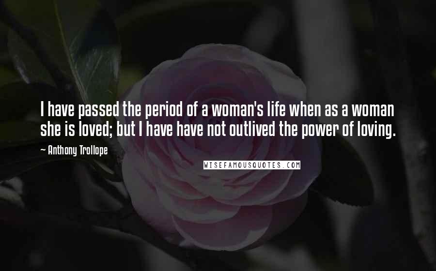 Anthony Trollope Quotes: I have passed the period of a woman's life when as a woman she is loved; but I have have not outlived the power of loving.