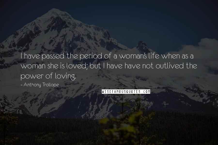 Anthony Trollope Quotes: I have passed the period of a woman's life when as a woman she is loved; but I have have not outlived the power of loving.