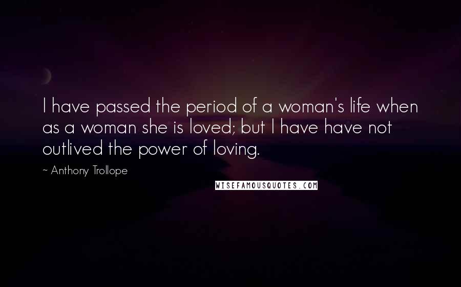 Anthony Trollope Quotes: I have passed the period of a woman's life when as a woman she is loved; but I have have not outlived the power of loving.