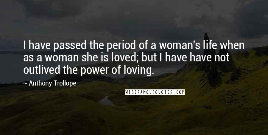 Anthony Trollope Quotes: I have passed the period of a woman's life when as a woman she is loved; but I have have not outlived the power of loving.