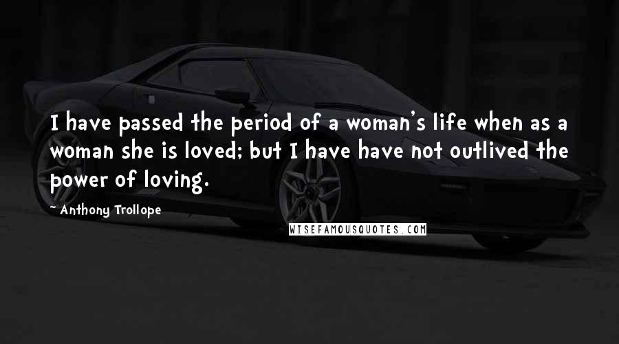 Anthony Trollope Quotes: I have passed the period of a woman's life when as a woman she is loved; but I have have not outlived the power of loving.