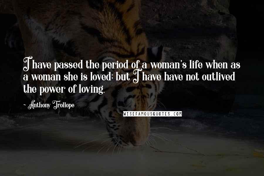 Anthony Trollope Quotes: I have passed the period of a woman's life when as a woman she is loved; but I have have not outlived the power of loving.