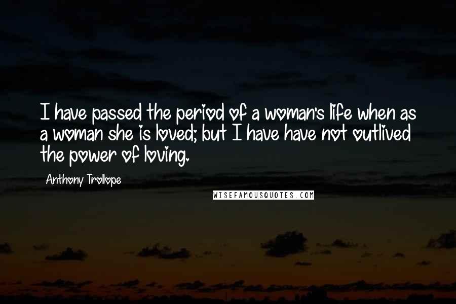 Anthony Trollope Quotes: I have passed the period of a woman's life when as a woman she is loved; but I have have not outlived the power of loving.