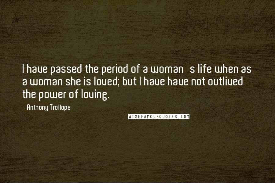 Anthony Trollope Quotes: I have passed the period of a woman's life when as a woman she is loved; but I have have not outlived the power of loving.