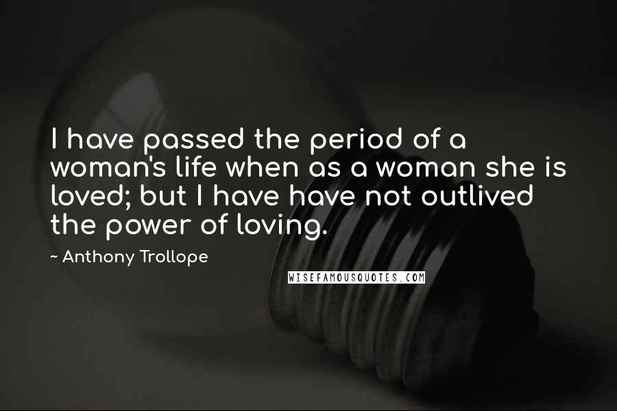 Anthony Trollope Quotes: I have passed the period of a woman's life when as a woman she is loved; but I have have not outlived the power of loving.