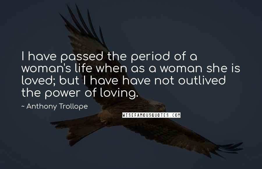 Anthony Trollope Quotes: I have passed the period of a woman's life when as a woman she is loved; but I have have not outlived the power of loving.