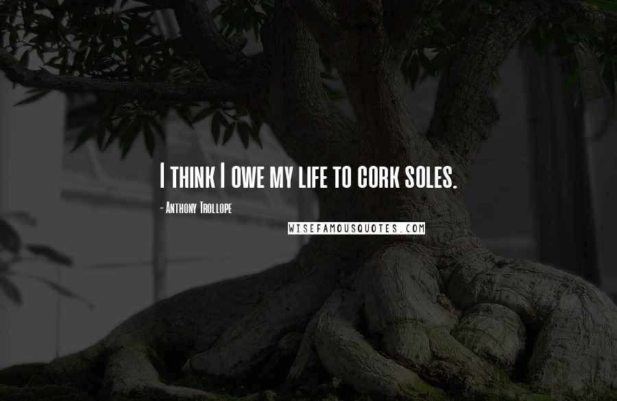 Anthony Trollope Quotes: I think I owe my life to cork soles.