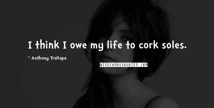Anthony Trollope Quotes: I think I owe my life to cork soles.