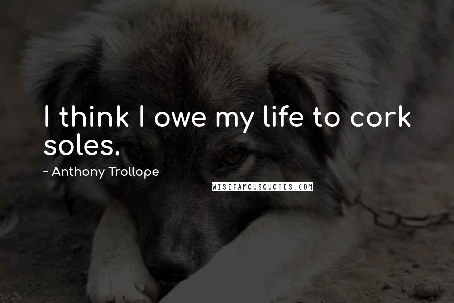 Anthony Trollope Quotes: I think I owe my life to cork soles.