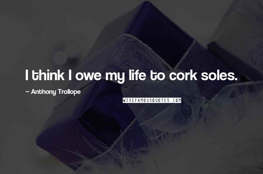 Anthony Trollope Quotes: I think I owe my life to cork soles.